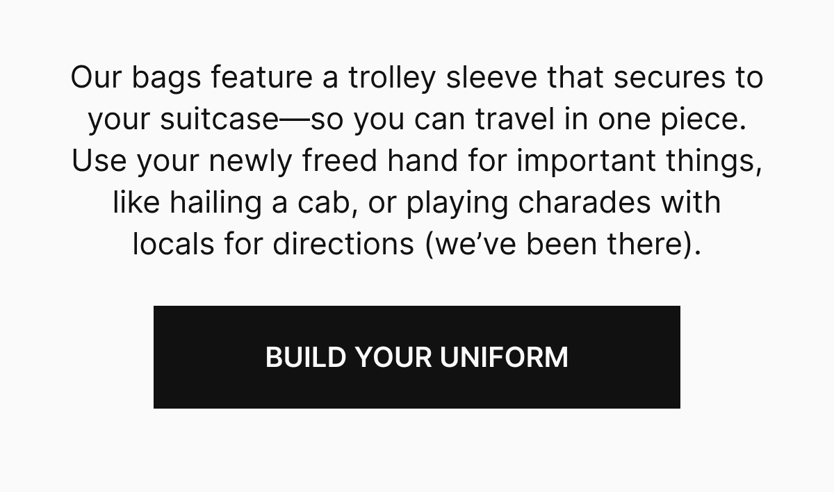 Our bags feature a trolley sleeve that secures to your suitcase⁠&mdash;⁠so you can travel in one piece. Use your newly freed hand for important things, like hailing a cab, or playing charades with locals for directions (we&rsquo;ve been&nbsp;there). | BUILD YOUR UNIFORM