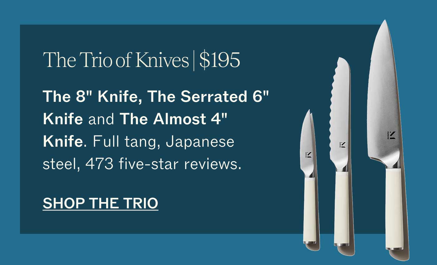 The Trio of Knives | $195 The 8" Knife, The Serrated 6" Knife and The Almost 4" Knife. Full tang, Japanese steel, 473 five-star reviews.  SHOP THE TRIO