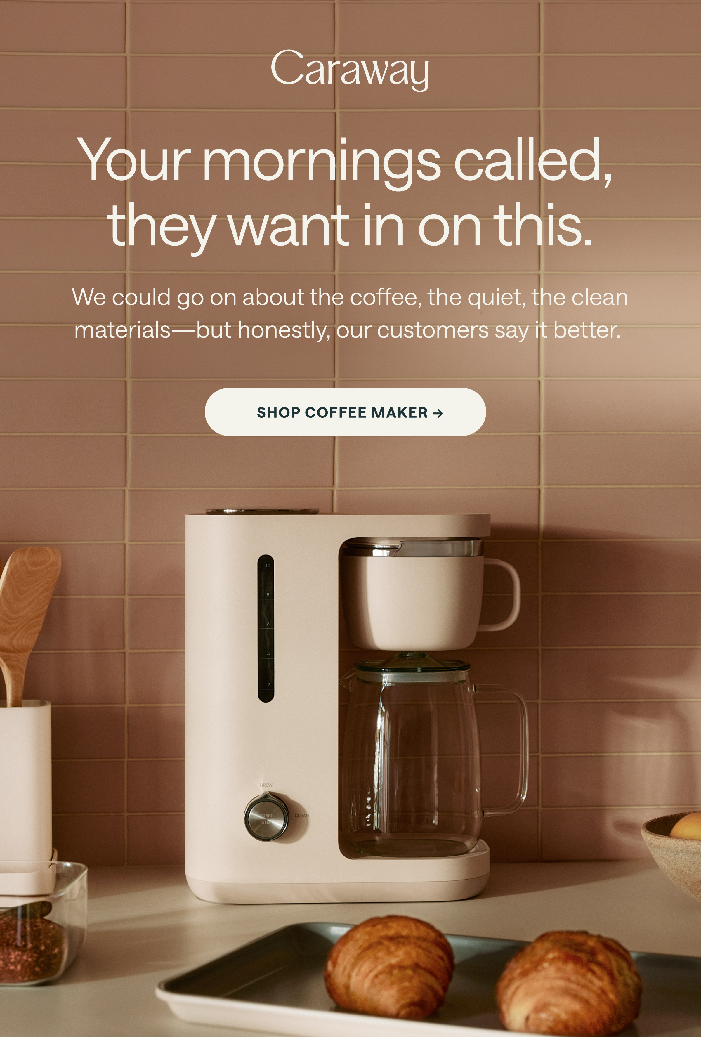 Caraway Your mornings called, they want in on this. We could go on about the coffee, the quiet, the clean materials&mdash;but honestly, our customers say it better. [[SHOP COFFEE MAKER &rarr;]]