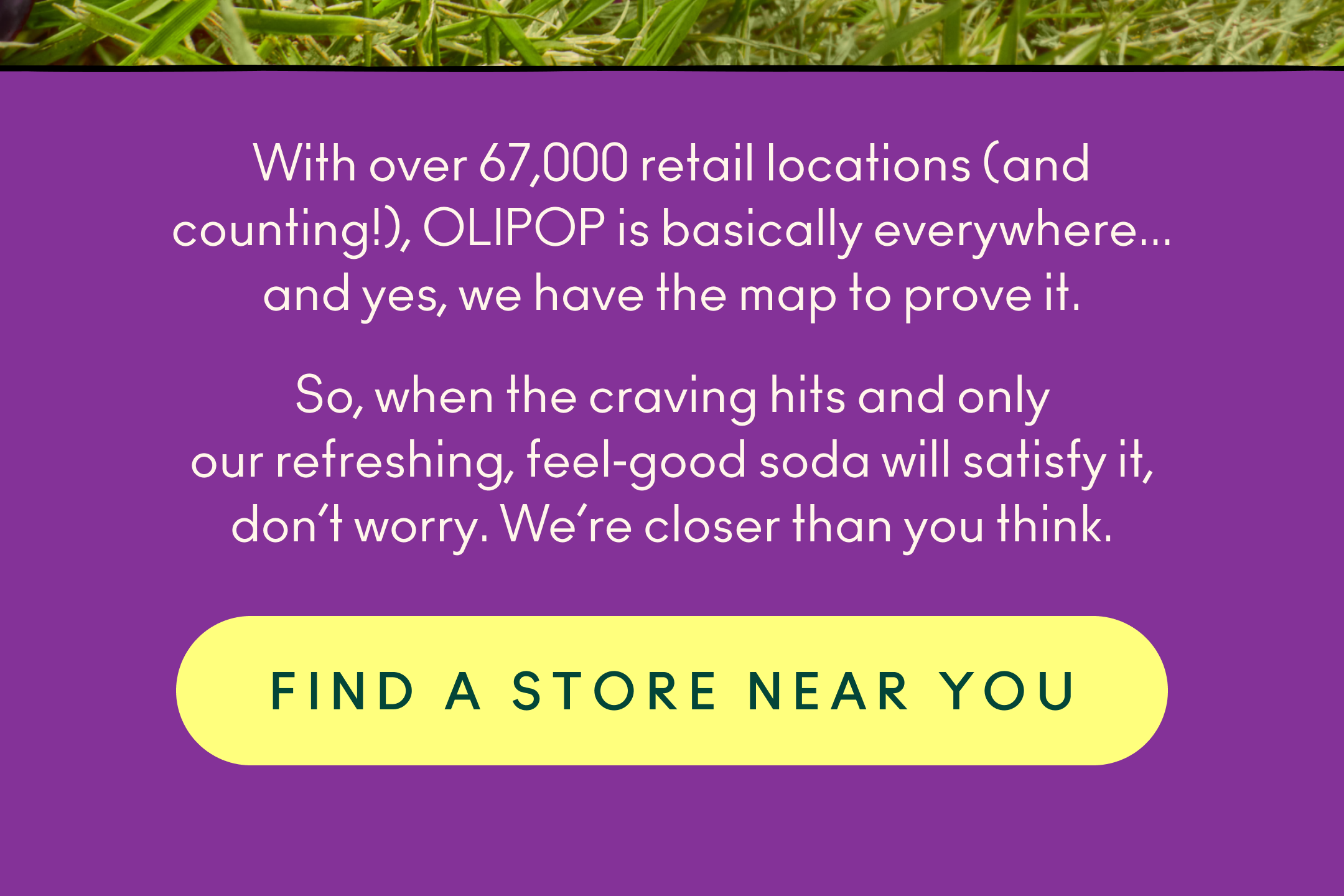 With over 67,000 retail locations (and counting!), OLIPOP is basically everywhere...and yes, we have the map to prove it.   So, when the craving hits and only our refreshing, feel‑good soda will satisfy it, don&rsquo;t worry. We&rsquo;re closer than you think. 