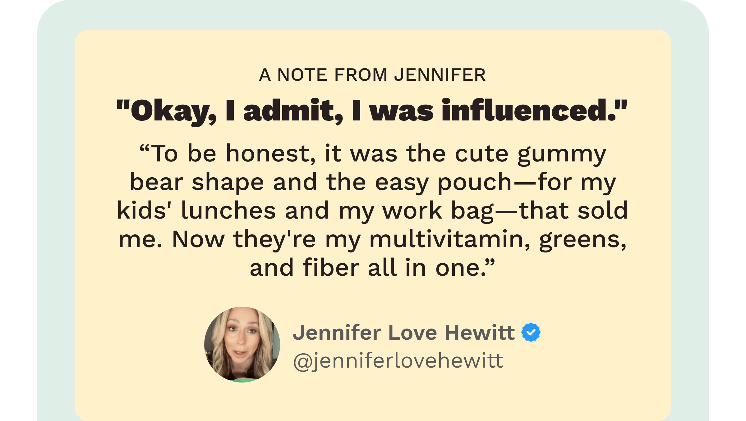 Review: A Note from Jennifer. &ldquo;Okay, I Admit, I Was Influenced.&rdquo; &ldquo;to Be Honest, it Was the Cute Gummy Bear Shape and the Easy Pouch&mdash;for My Kids&rsquo; Lunches and My Work Bag&mdash;that Sold Me. Now They&rsquo;re My Multivitamin, Greens, and Fiber All in One.&rdquo; Jennifer Love Hewitt. @Jenniferlovehewitt