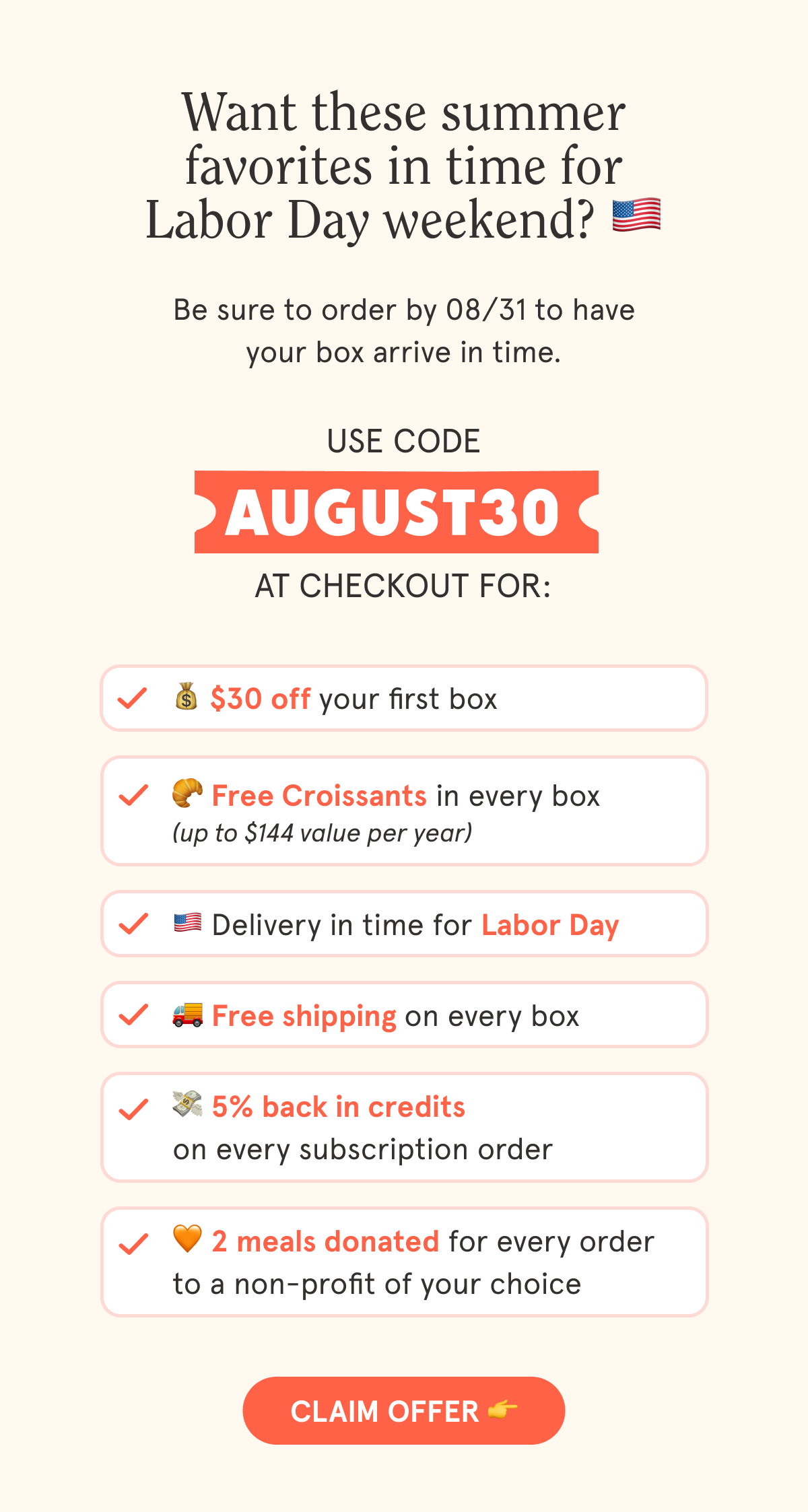 Use code AUGUST30 at checkout for:  💰 $30 off your first box  🥐 Free Croissants in every box 🇺🇲 Delivery in time for Labor Day  🚚 Free shipping on every box  💳 5% back in credits on every subscription order  🧡 2 meals are donated with every order to a non-profit of your choice  CTA: CLAIM OFFER  👉