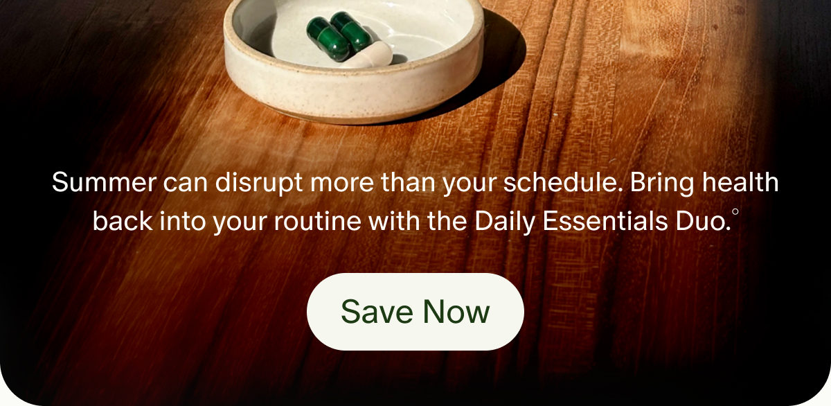 Summer can disrupt more than your schedule. Bring health back into your routine with the Daily Essentials Duo.&deg; | Save Now