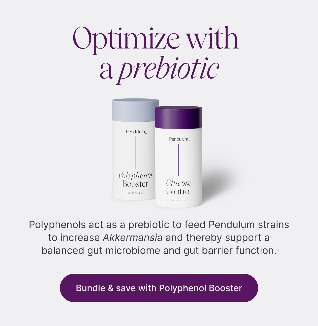 Optimize with a prebiotic. Polyphenol Booster and Glucose Control bottles. Polyphenols act as a prebiotic to feed Pendulum strains to increase Akkermansia and thereby support a balanced gut microbiome and gut barrier function. Bundle & save with Polyphenol Booster.