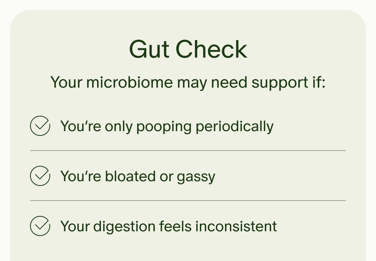 Gut Check | Your microbiome may need support if: | You&rsquo;re only pooping periodically | You&rsquo;re bloated or gassy | Your digestion feels inconsistent