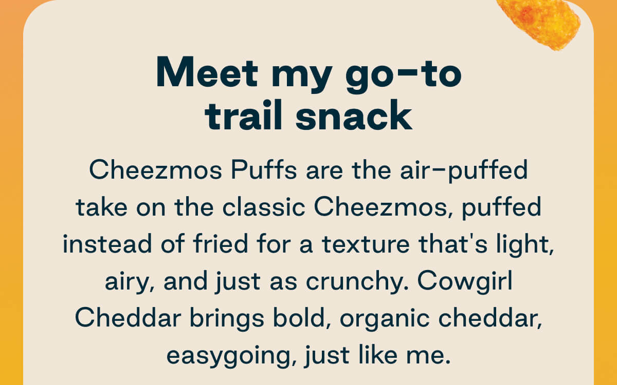 Meet my go-to trail snack. Cheezmos Puffs are the air-puffed take on the classic Cheezmos, puffed instead of fried for a texture that's light airy, and just as crunchy. Cowgirl Cheddar brings bold, organic cheddar, easygoing, just like me. 