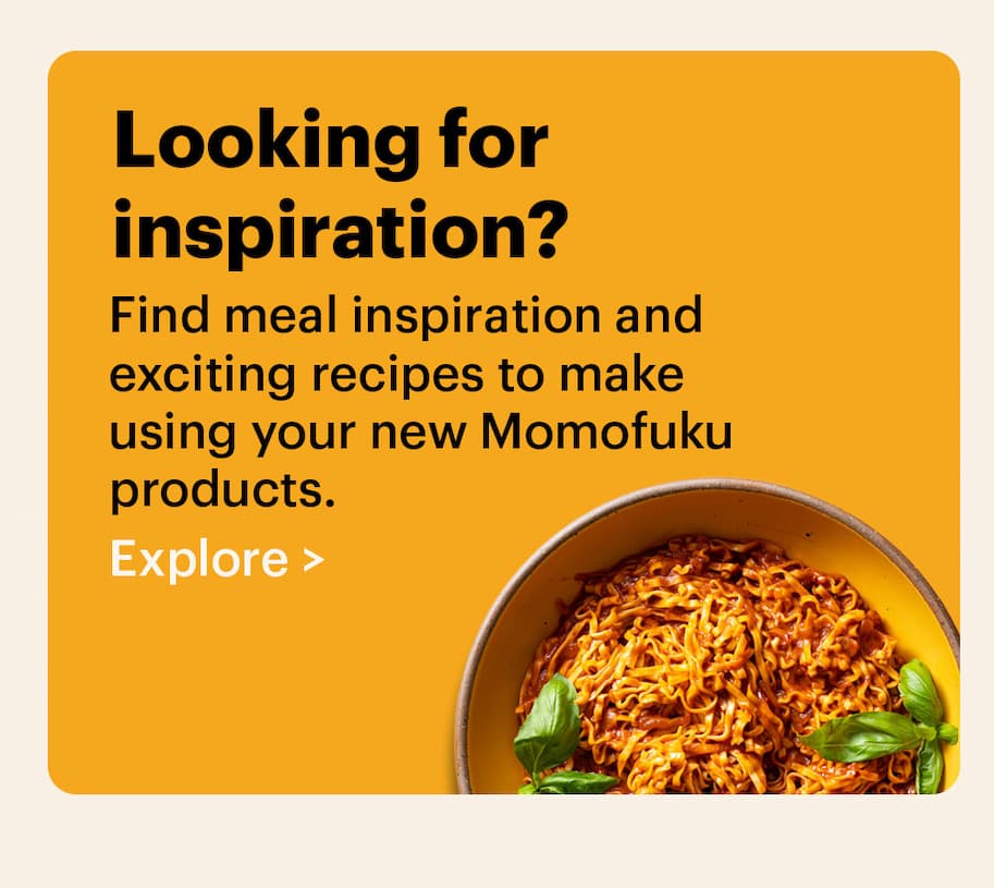 Looking for inspiration? Find meal inspiration and exciting recipes to make using your new Momofuku products. Explore >