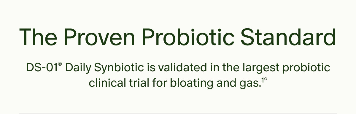 The Proven Probiotic Standard | DS-01&reg; Daily Synbiotic is validated in the largest probiotic clinical trial for bloating and gas.&sup1;&deg;