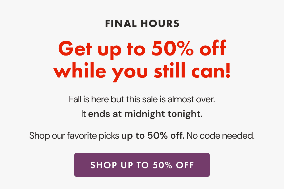 FINAL HOURS | Get up to 50% off while you still can! | Fall is here but this sale is almost over. It ends at midnight tonight. | Shop our favorite picks up to 50% off. No code needed. | SHOP UP TO 50% OFF