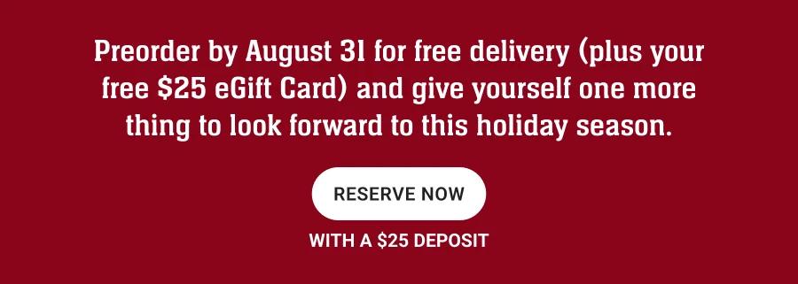 Preorder by August 31 for free delivery (plus your free $25 eGift Card) and give yourself one more thing to look forward to this holiday season.
RESERVE NOW
WITH A $25 DEPOSIT
