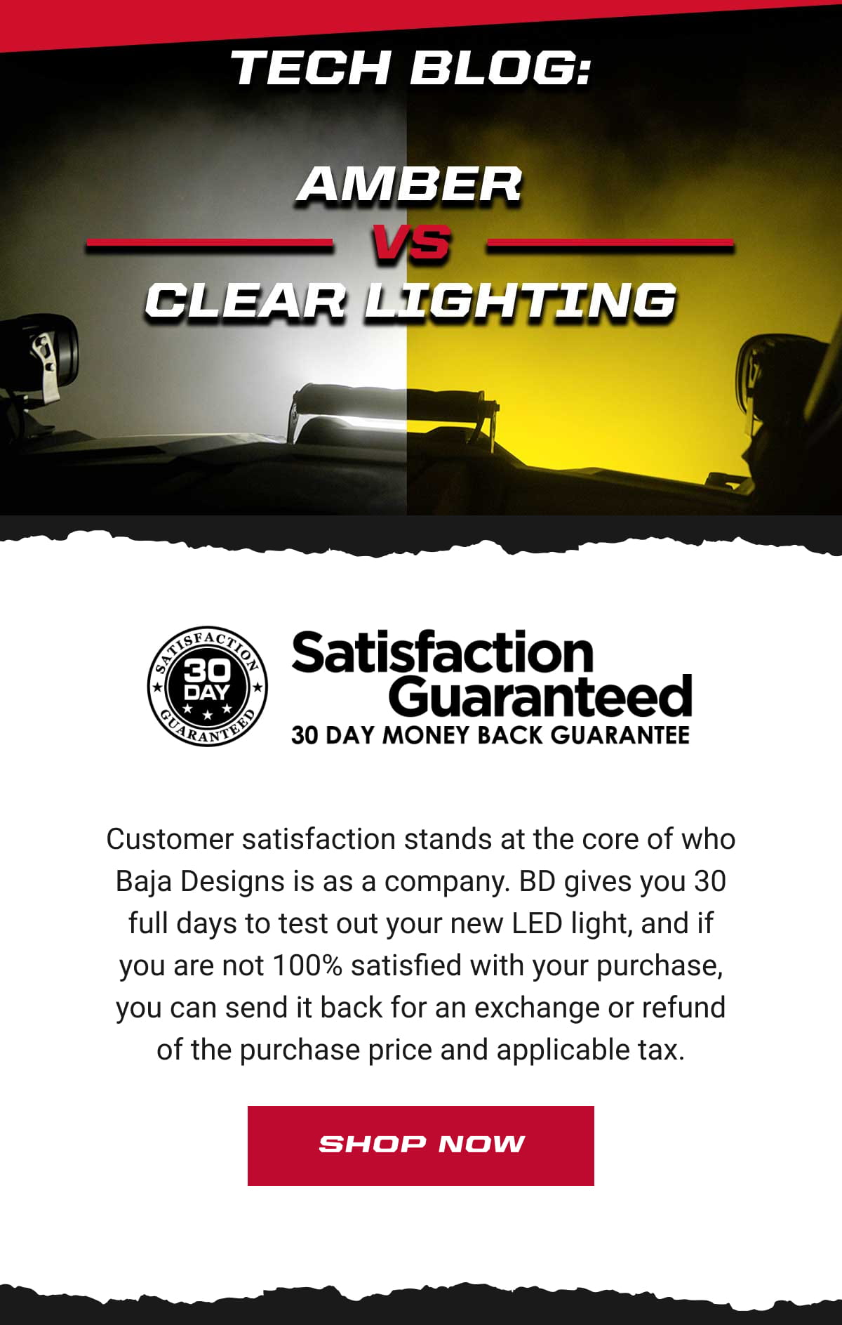 Tech Blog: Amber vs Clear lighting. Satisfaction Guaranteed. Customer satisfaction stands at the core of who Baja Designs is as a company. BD gives you 30 full days to test out your new LED light, and if you are not 100% satisfied with your purchase, you can send it back for an exchange or refund of the purchase price and applicable tax. Shop Now