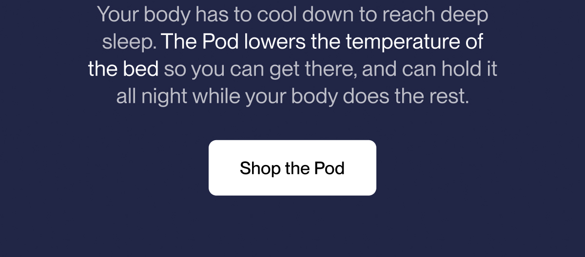 Your body has to cool down to reach deep sleep. The Pod lowers the temperature of the bed so you can get there, and can hold it all night while your body does the rest.