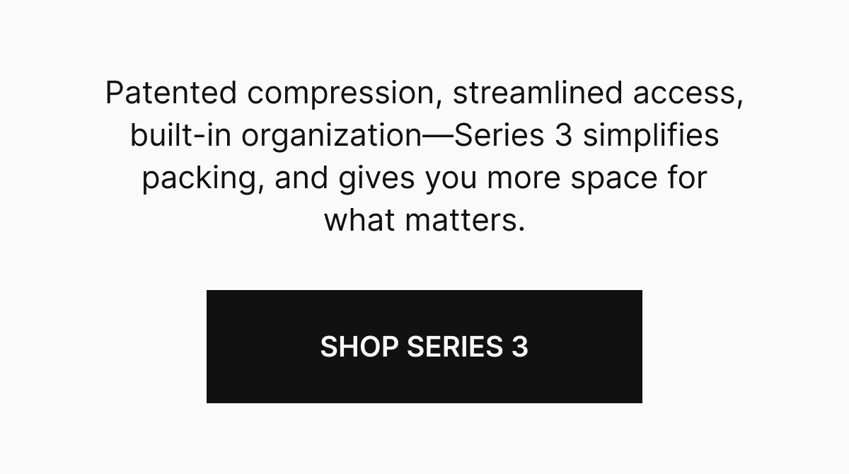 Patented compression, streamlined access, built-in organization&mdash;Series 3 simplifies packing, and gives you more space for what matters.