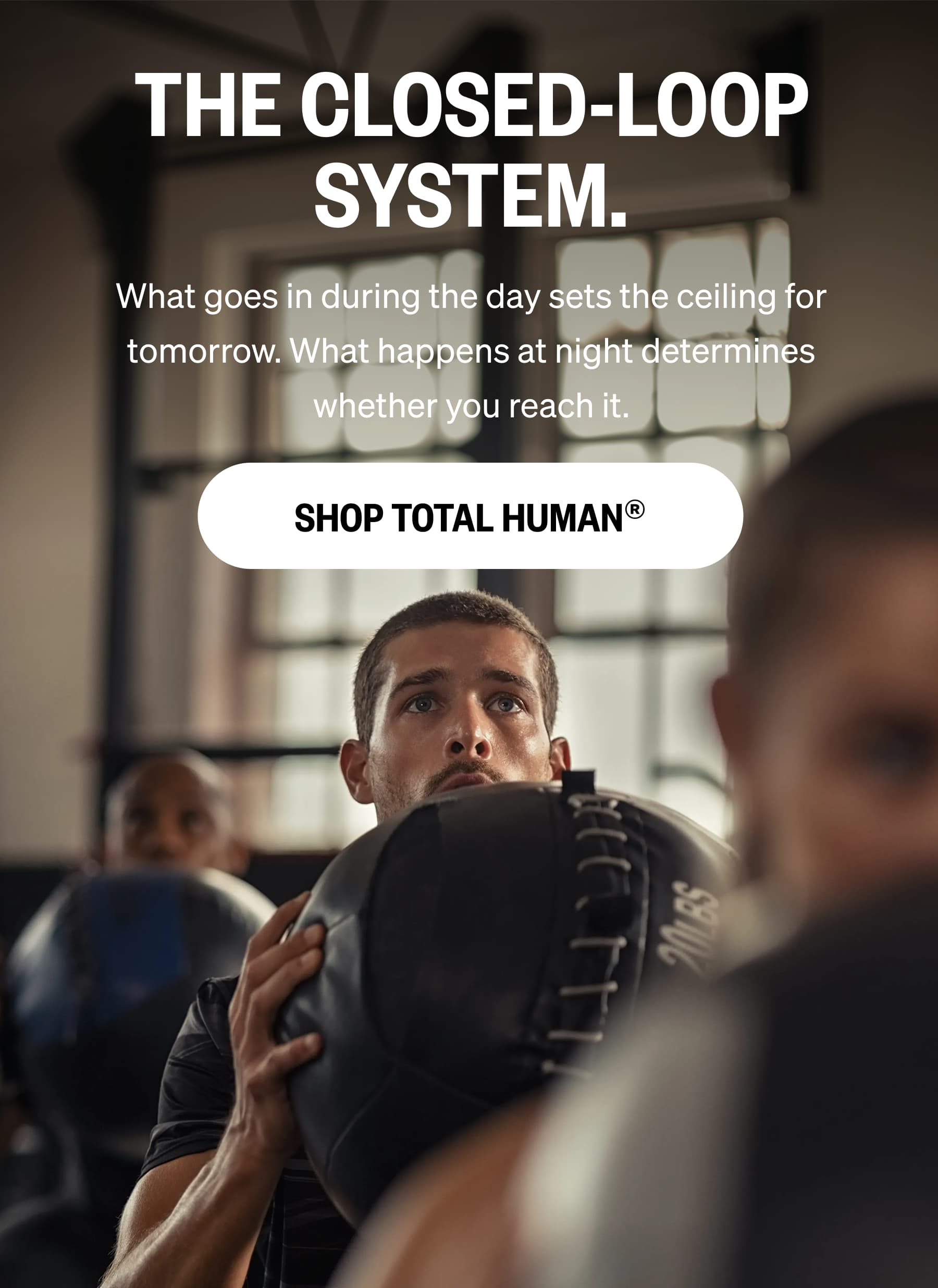 THE CLOSED-LOOP SYSTEM. What goes in during the day sets the ceiling for tomorrow. What happens at night determines whether you reach it. SHOP TOTAL HUMAN&reg;