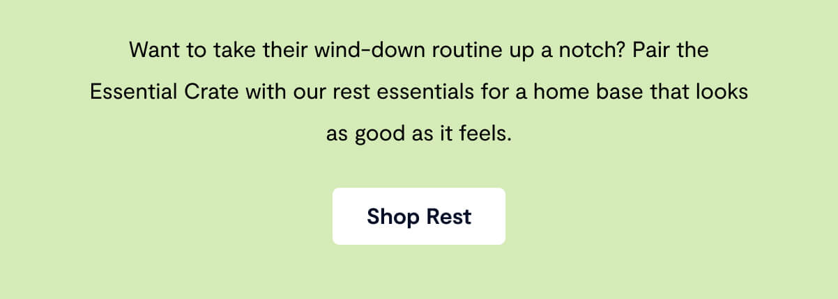 Want to take their wind-down routine up a notch? Pair the Essential Crate with our rest essentials for a home base that looks as good as it feels.