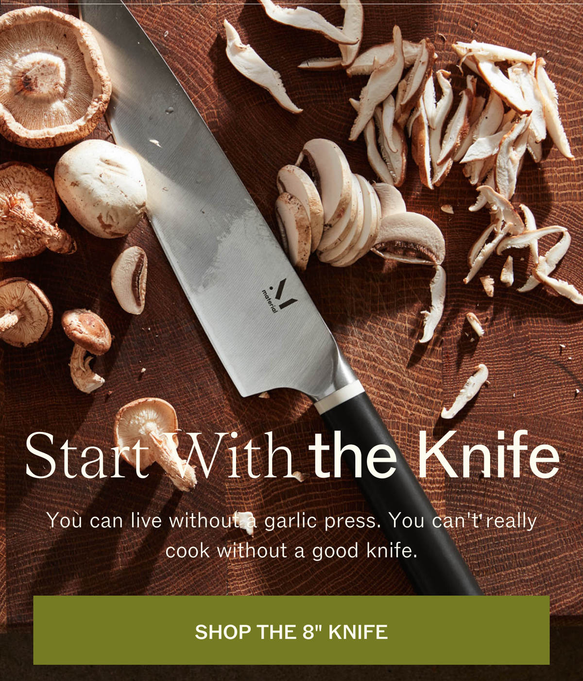Start With the Knife. The 8" Knife on a wooden board with sliced mushrooms. You can live without a garlic press. You can't really cook without a good knife. SHOP THE 8" KNIFE