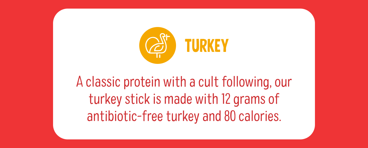 Turkey | A classic protein with a cult following, our turkey stick is made with 12 grams of antibiotic-free turkey and 80 calories. 
