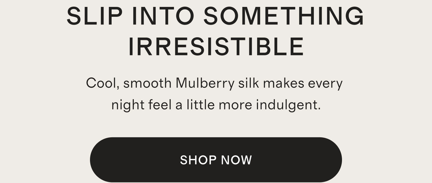 SLIP INTO SOMETHING IRRESISTIBLE | Cool, smooth Mulberry silk makes every night feel a little more indulgent. | SHOP NOW