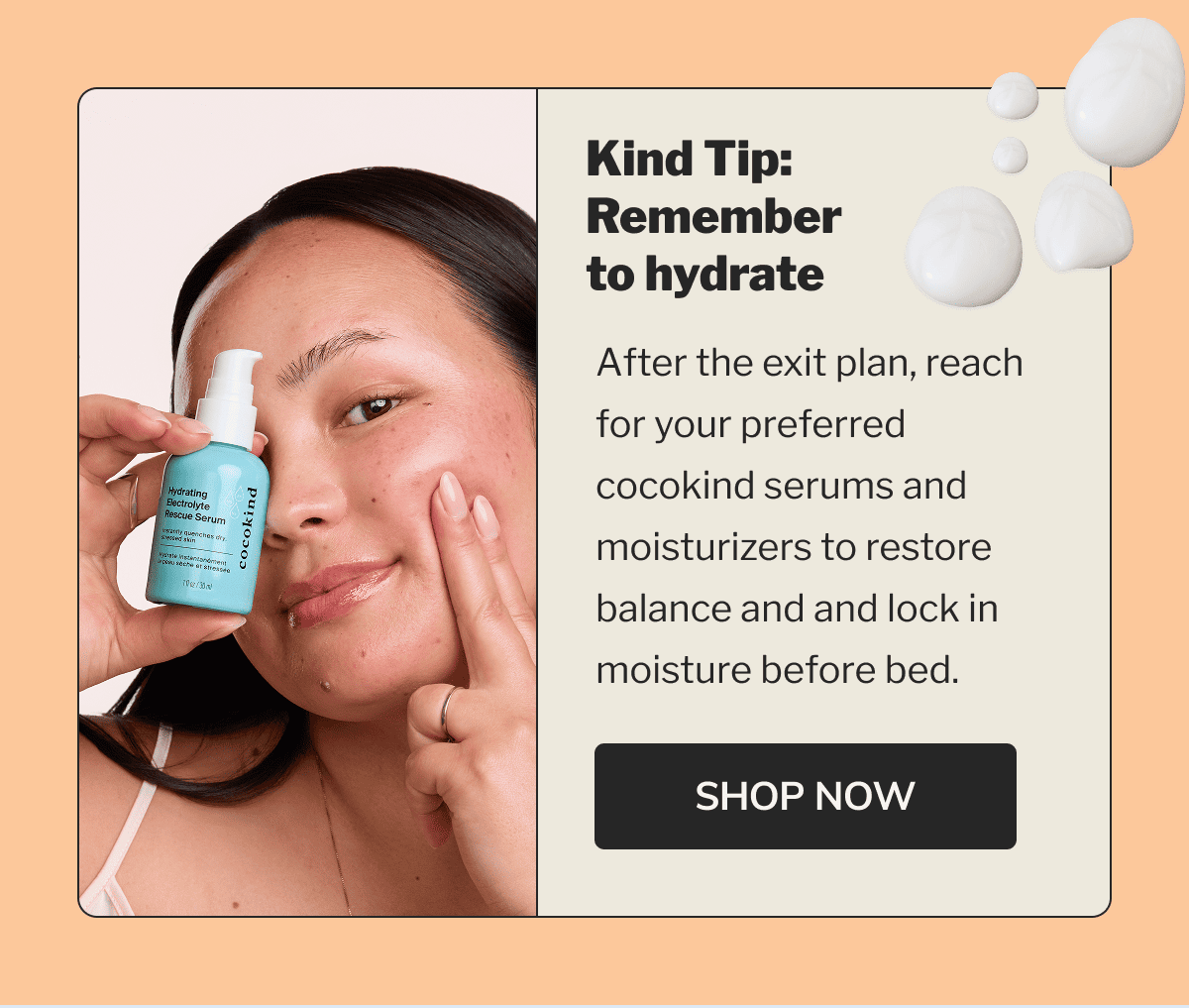 Kind Tip: Remember to hydrate | After the exit plan, reach for your preferred cocokind serums and moisturizers to restore balance and and lock in moisture before bed. | SHOP NOW