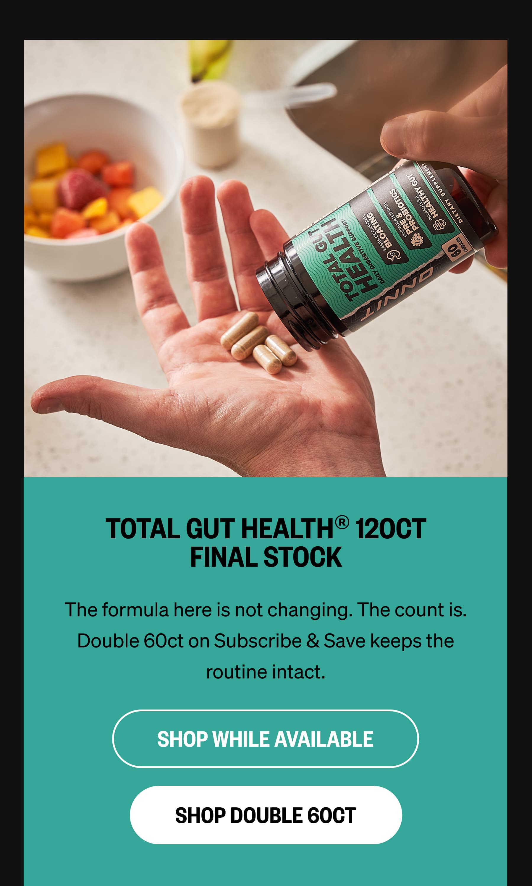 TOTAL GUT HEALTH&reg; 120CT FINAL STOCK The formula here is not changing. The count is.  Double 60ct on Subscribe & Save keeps the routine intact. SHOP WHILE AVAILABLE SHOP DOUBLE 60CT