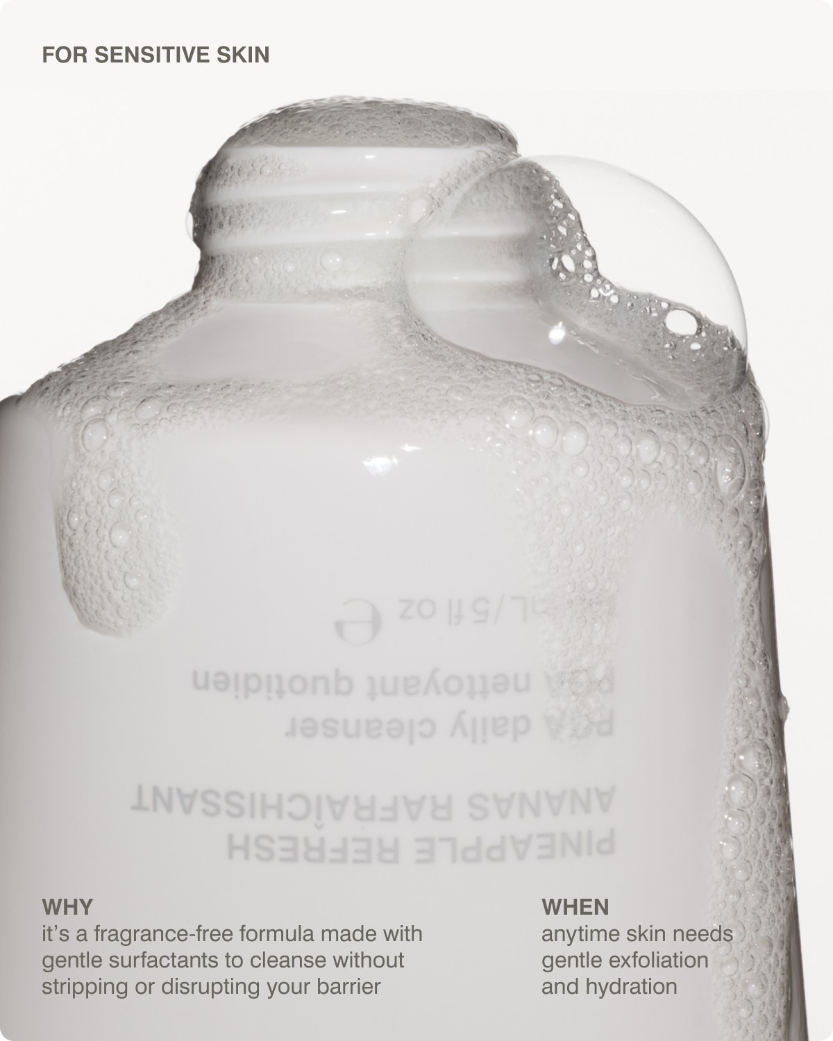 FOR SENSITIVE SKIN: it&rsquo;s a fragrance-free formula made with gentle surfactants to cleanse without stripping or disrupting your barrier, WHEN​ anytime skin needs gentle exfoliation and hydration
