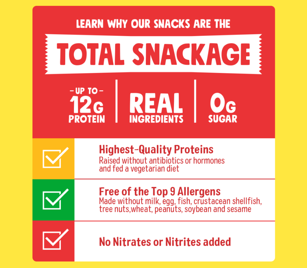 Learn why our snacks are the Total Snackage | Up to 12g of Protein | Real Ingredients | 0g Sugar | Highest-Quality Proteins: Raised without antibiotics or hormones and fed a vegetarian diet | Free of the Top 9 allergens: Made without milk, egg, fish, crustacean shellfish, tree nuts, wheat, peanuts, soybean and sesame | No Nitrates or Nitrites added