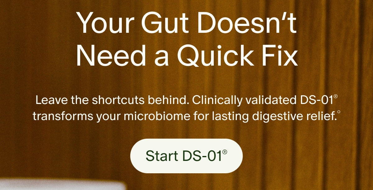 Your Gut Doesn&rsquo;t Need a Quick Fix | Leave the shortcuts behind. Clinically validated DS-01&reg; transforms your microbiome for lasting digestive relief.&deg; | Start DS-01&reg;