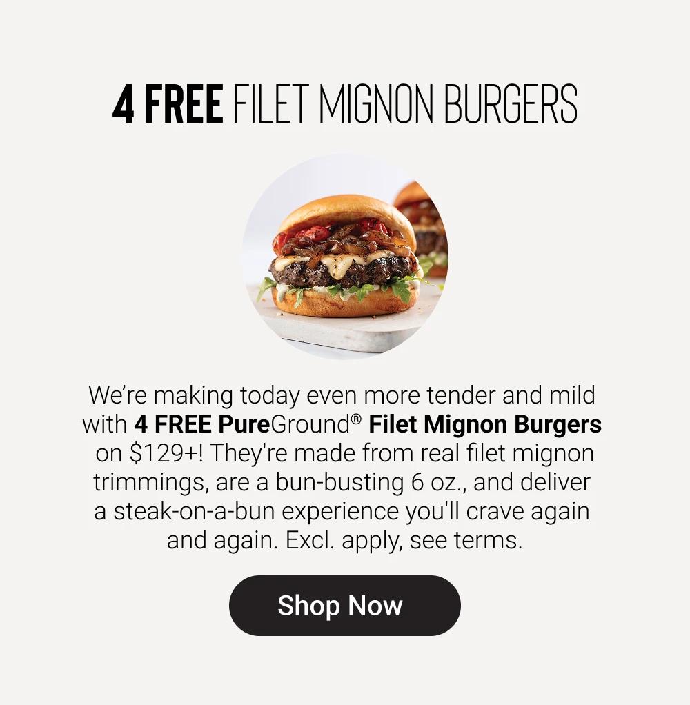 4 FREE FILET MIGNON BURGERS

We&rsquo;re making today even more tender and mild with 4 FREE PureGround&reg; Filet Mignon Burgers on $129+! They're made from real filet mignon trimmings, are a bun-busting 6 oz., and deliver a steak-on-a-bun experience you'll crave again and again. Excl. apply, see terms.

SHOP NOW
