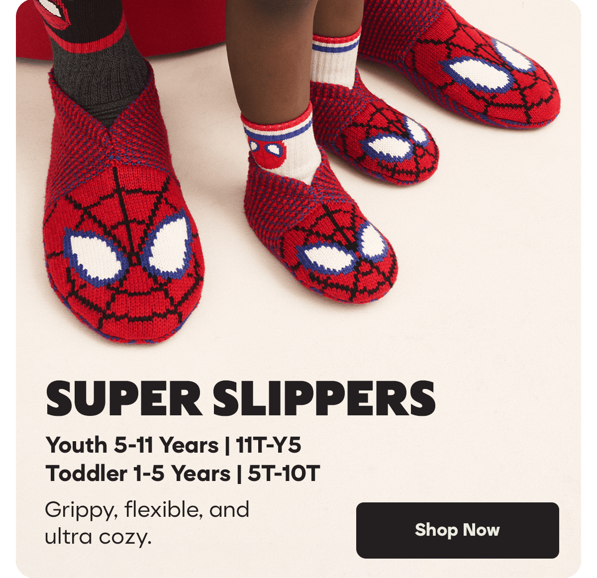 SUPER SLIPPERS. Youth 5-11 Years | 11T-Y5. Toddler 1-5 Years | 5T-10T. Grippy, flexible, and ultra cozy. Shop Now