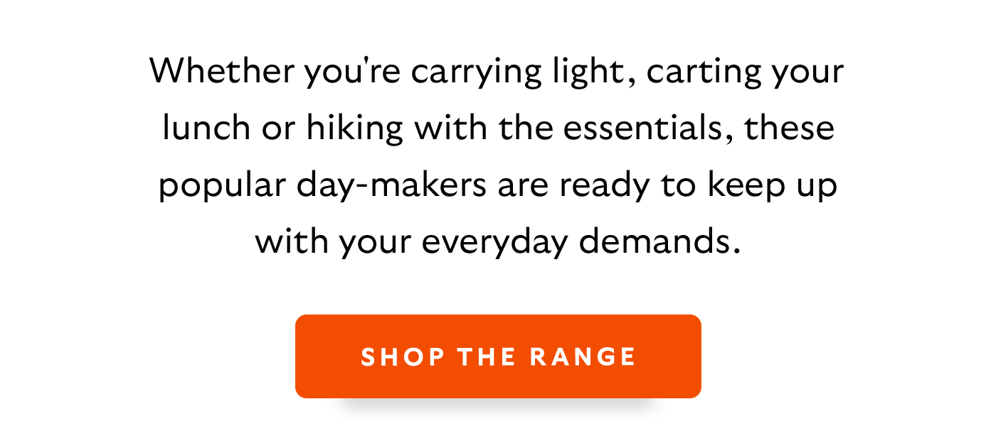 [Introduction] Whether you're carrying light, carting your lunch or hiking with the essentials, these popular day-makers are ready to keep up with your everyday demands.  [CTA] Shop the Range