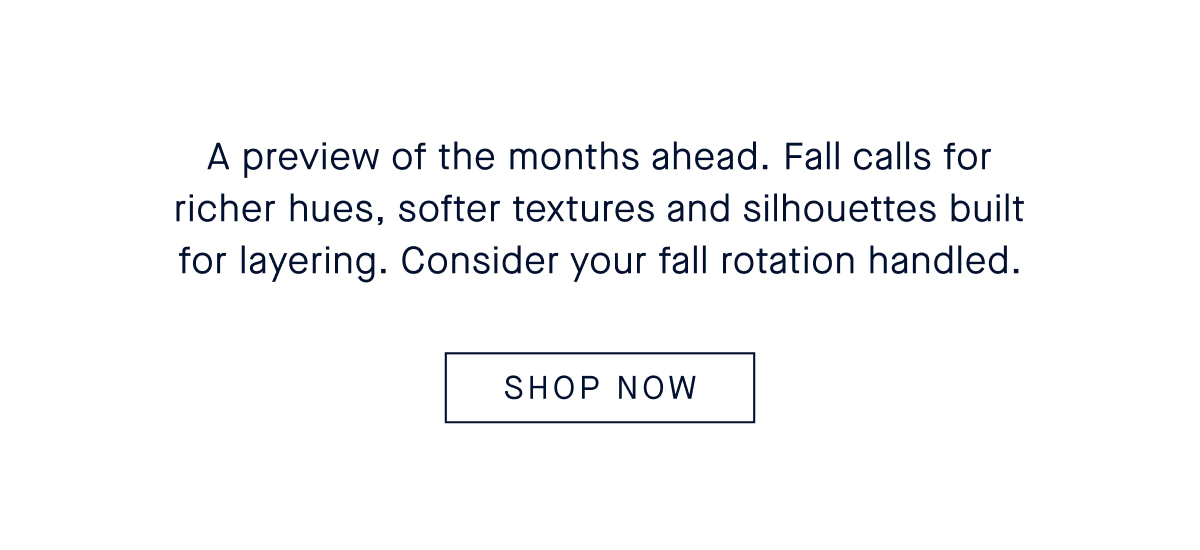 A preview of the months ahead. Fall calls for richer hues, softer textures and silhouettes built for layering. Consider your fall rotation handled.