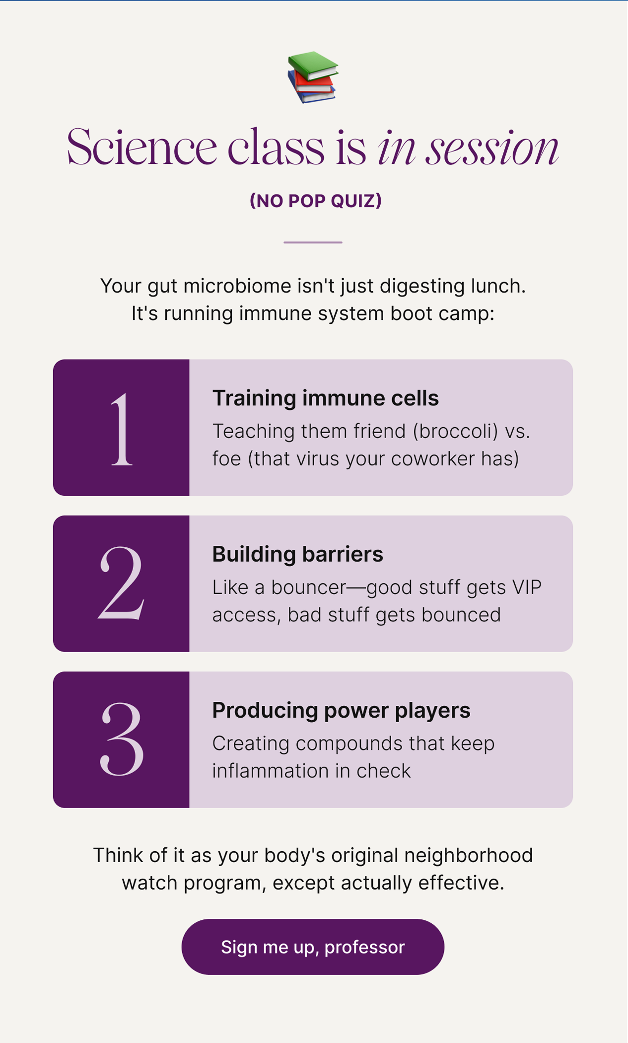 📚 Science class is in session (no pop quiz) -- Your gut microbiome isn't just digesting lunch. It's running immune system boot camp: 1) Training immune cells: Teaching them friend (broccoli) vs. foe (that virus your coworker has). 2) Building barriers: Like a bouncer&mdash;good stuff gets VIP access, bad stuff gets bounced. 3) Producing power players: Creating compounds that keep inflammation in check. -- Think of it as your body's original neighborhood watch program, except actually effective. Sign me up, professor.