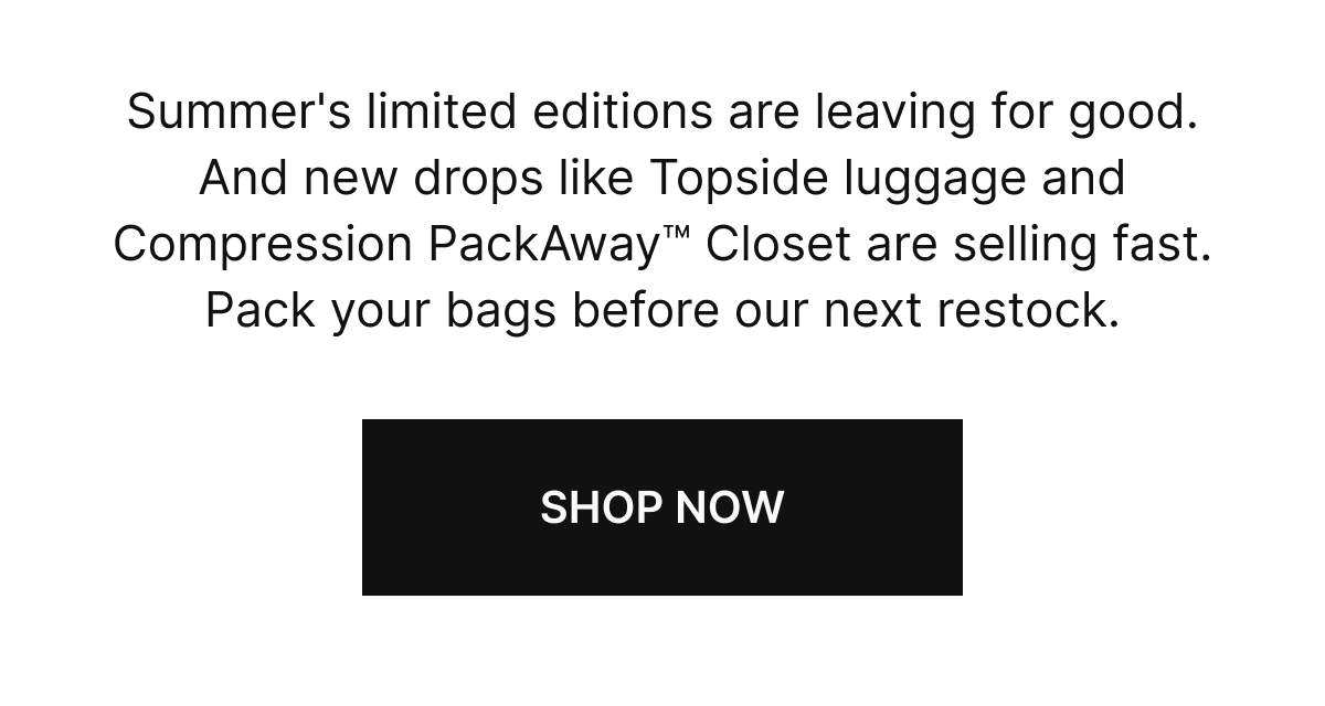 Summer's limited editions are leaving for good. And new drops like Topside luggage and Compression PackAway Closet are selling fast. Pack your bags before our next restock.