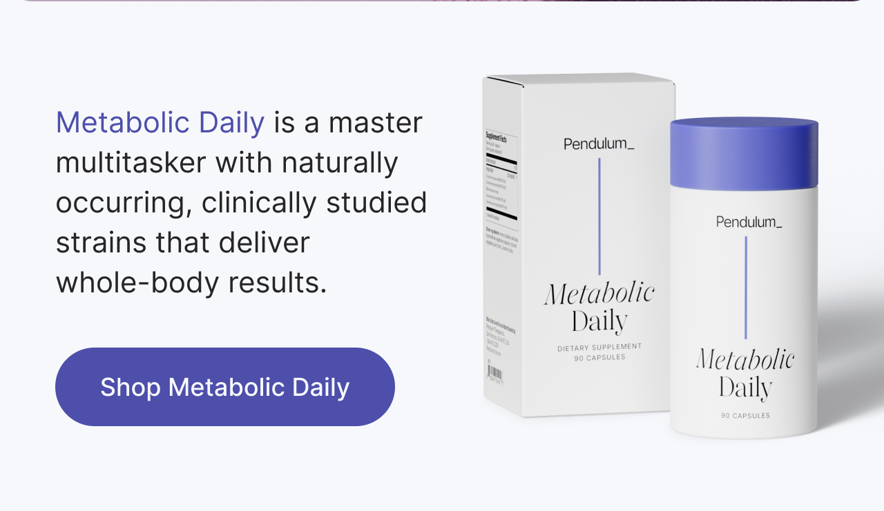 Metabolic Daily is a master multitasker with naturally  occuring, clinically studied strains that deliver whole-body results. Shop Metabolic Daily