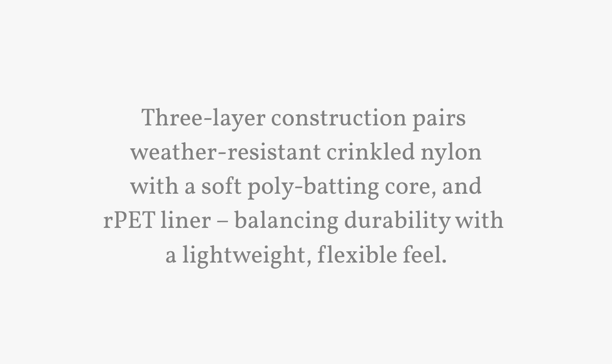 Three-layer construction pairs  weather-resistant crinkled nylon with a soft poly-batting core, and rPET liner &ndash; balancing durability with  a lightweight, flexible feel.