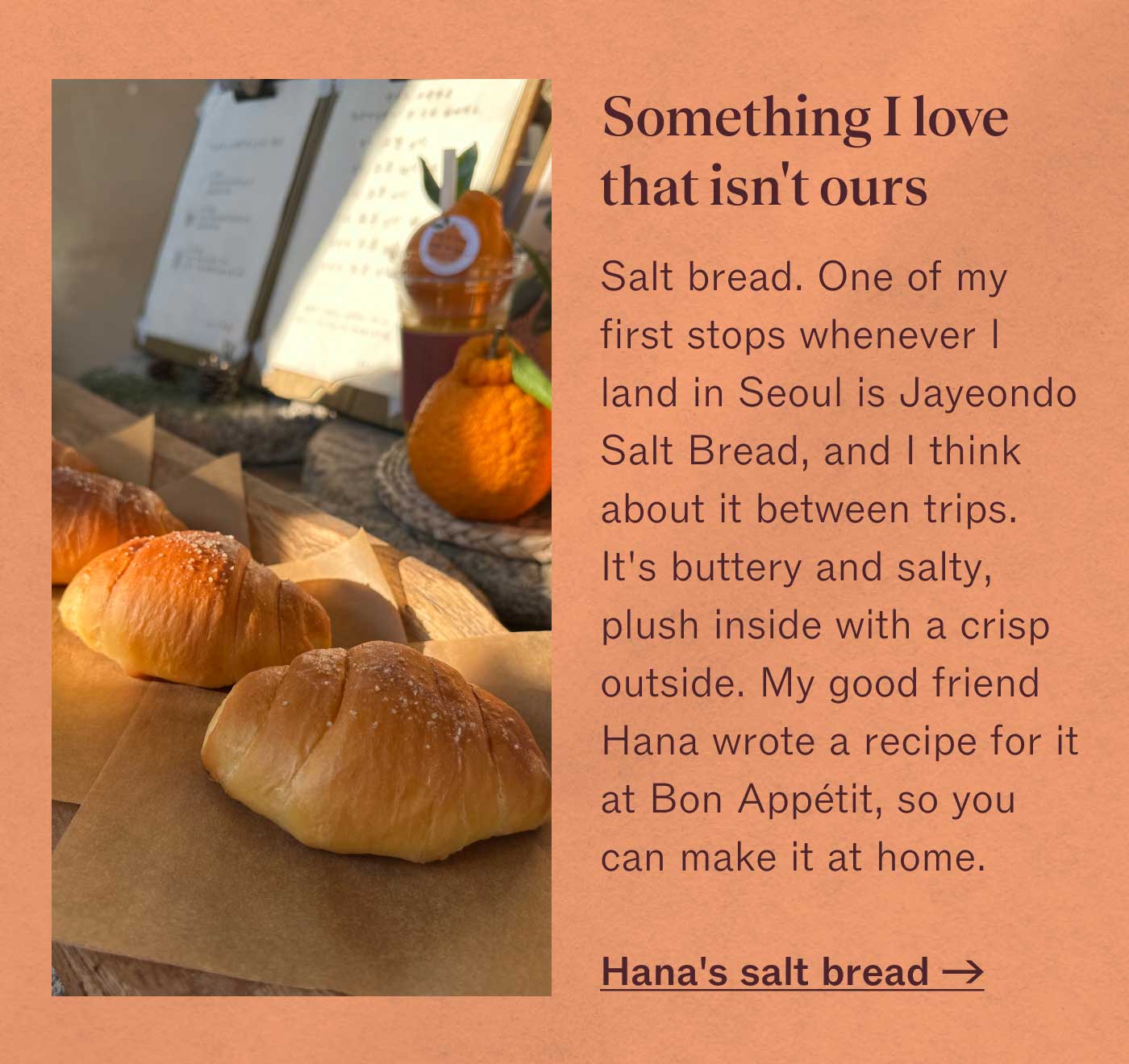 Something I love that isn&rsquo;t ours Salt bread. One of my first stops whenever I land in Seoul is Jayeondo Salt Bread, and I think about it between trips. It&rsquo;s buttery and salty, plush inside with a crisp outside. My good friend Hana wrote a recipe for it at Bon App&eacute;tit, so you can make it at home.  Hana&rsquo;s salt bread &rarr;