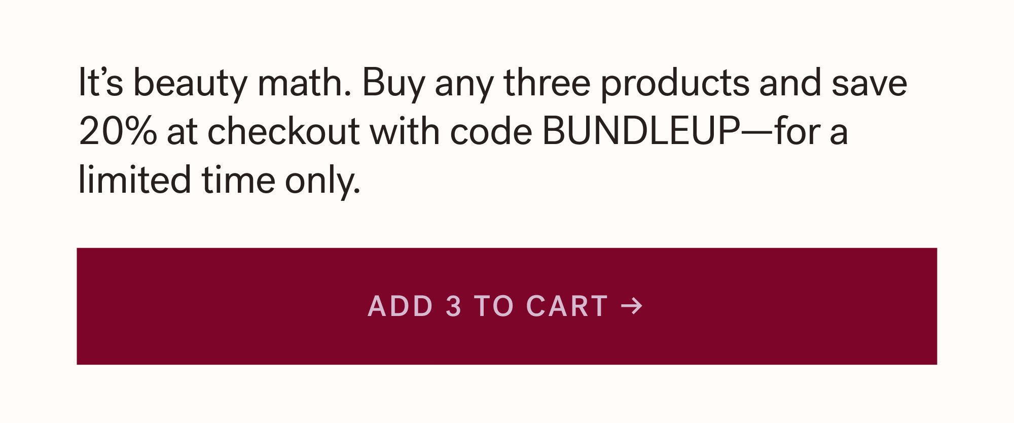It&rsquo;s beauty math. Buy any three products and save 20% at checkout with code BUNDLEUP&mdash;for a limited time only. ADD 3 TO CART &rarr;