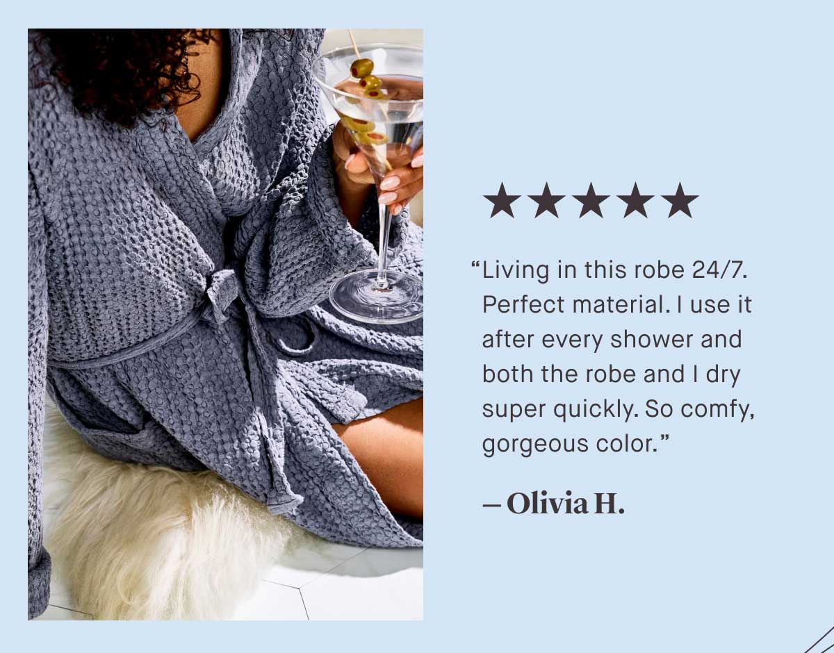 ⭐⭐⭐⭐⭐ &ldquo;Living in this robe 24/7. Perfect material. I use it after every shower and both the robe and I dry super quickly. So comfy, gorgeous color.&rdquo;  &mdash; Olivia H.