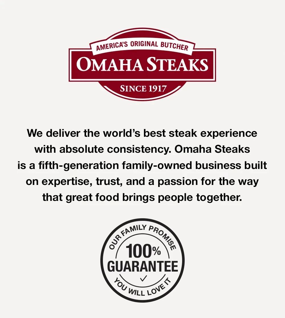 America's Original Butcher since 1917 &ndash;  We deliver the world's best steak experience with absolute consistency. Omaha Steaks is a fifth-generation famliy-owned business built on expertise, trust, and a passion for the way that great food brings people together. OUR FAMILY PROMISE - YOU WILL LOVE IT - 100% GUARANTEE
