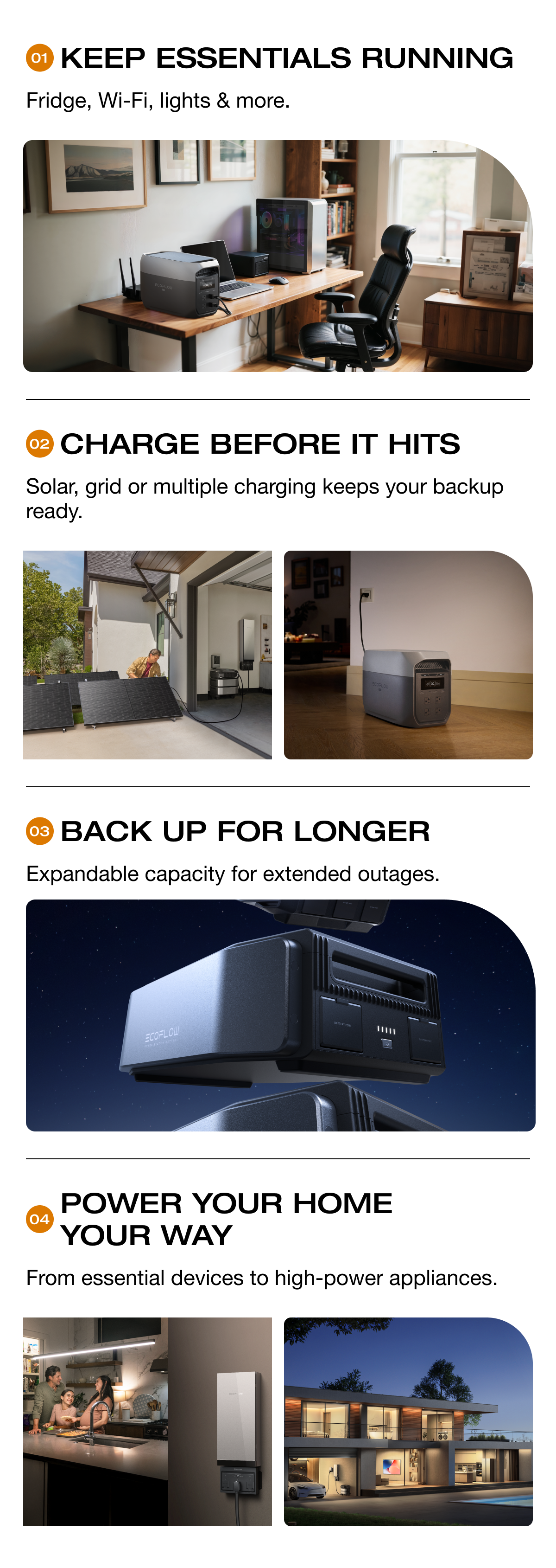 "KEEP ESSENTIALS RUNNING Fridge, Wi-Fi, lights & more." "CHARGE BEFORE IT HITS Solar, grid or multiple charging keeps your backup ready." "BACK UP FOR LONGER Expandable capacity for extended outages." "POWER YOUR HOME YOUR WAY From essential devices to high-power appliances."	