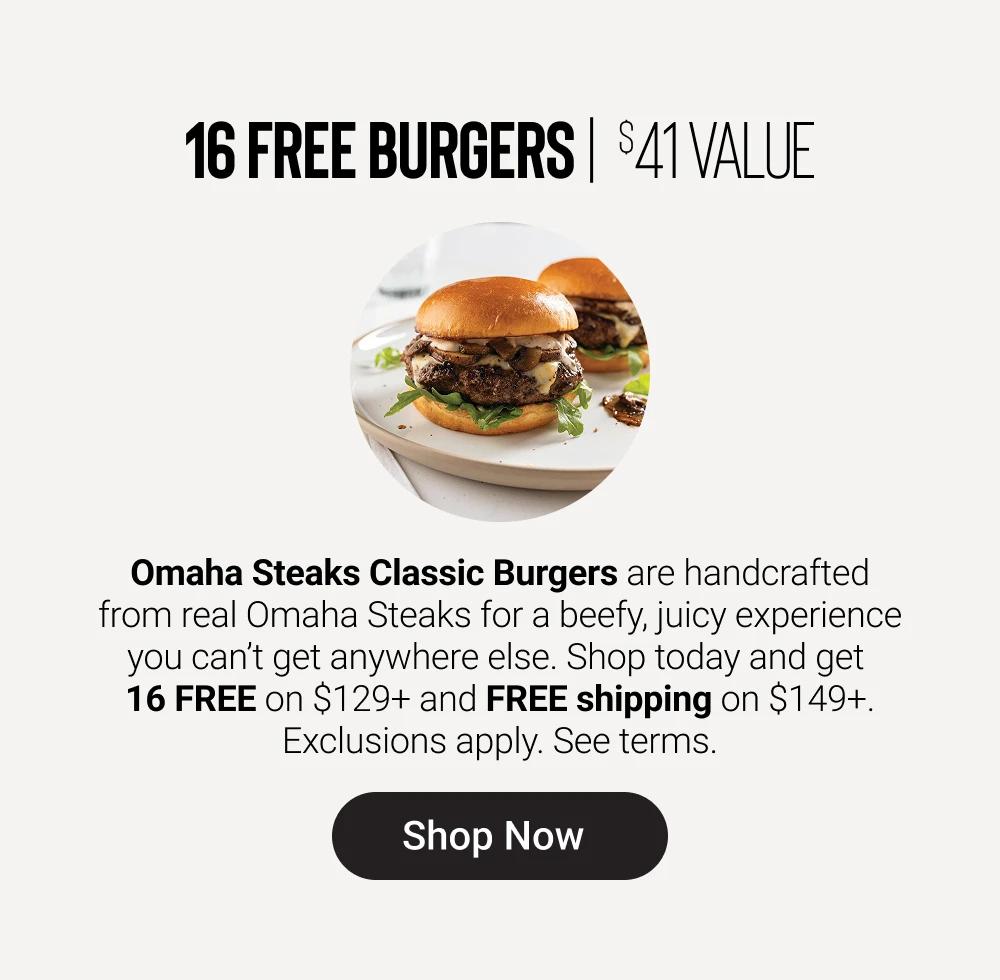 16 FREE BURGERS | $41 VALUE

Omaha Steaks Classic Burgers are handcrafted from real Omaha Steaks for a beefy, juicy experience you can&rsquo;t get anywhere else. Shop today and get 16 FREE on $129+ and FREE shipping on $149+.