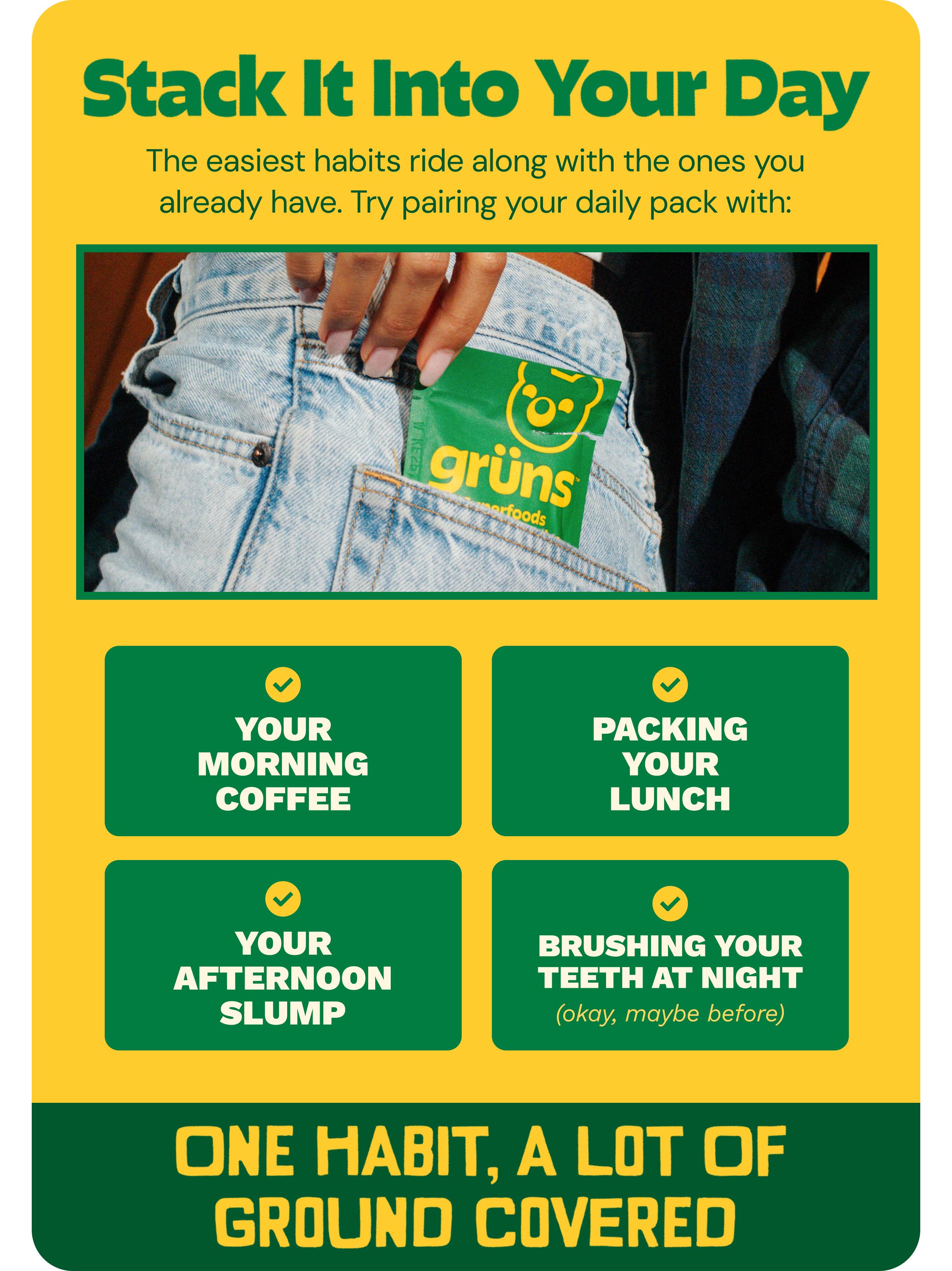 Stack it into Your Day. The Easiest Habits Ride Along with the Ones You Already Have. Try Pairing Your Daily Pack with: Your Morning Coffee. Packing Your Lunch. Your Afternoon Slump. Brushing Your Teeth at Night (Okay, Maybe before). One Habit, a Lot of Ground Covered.