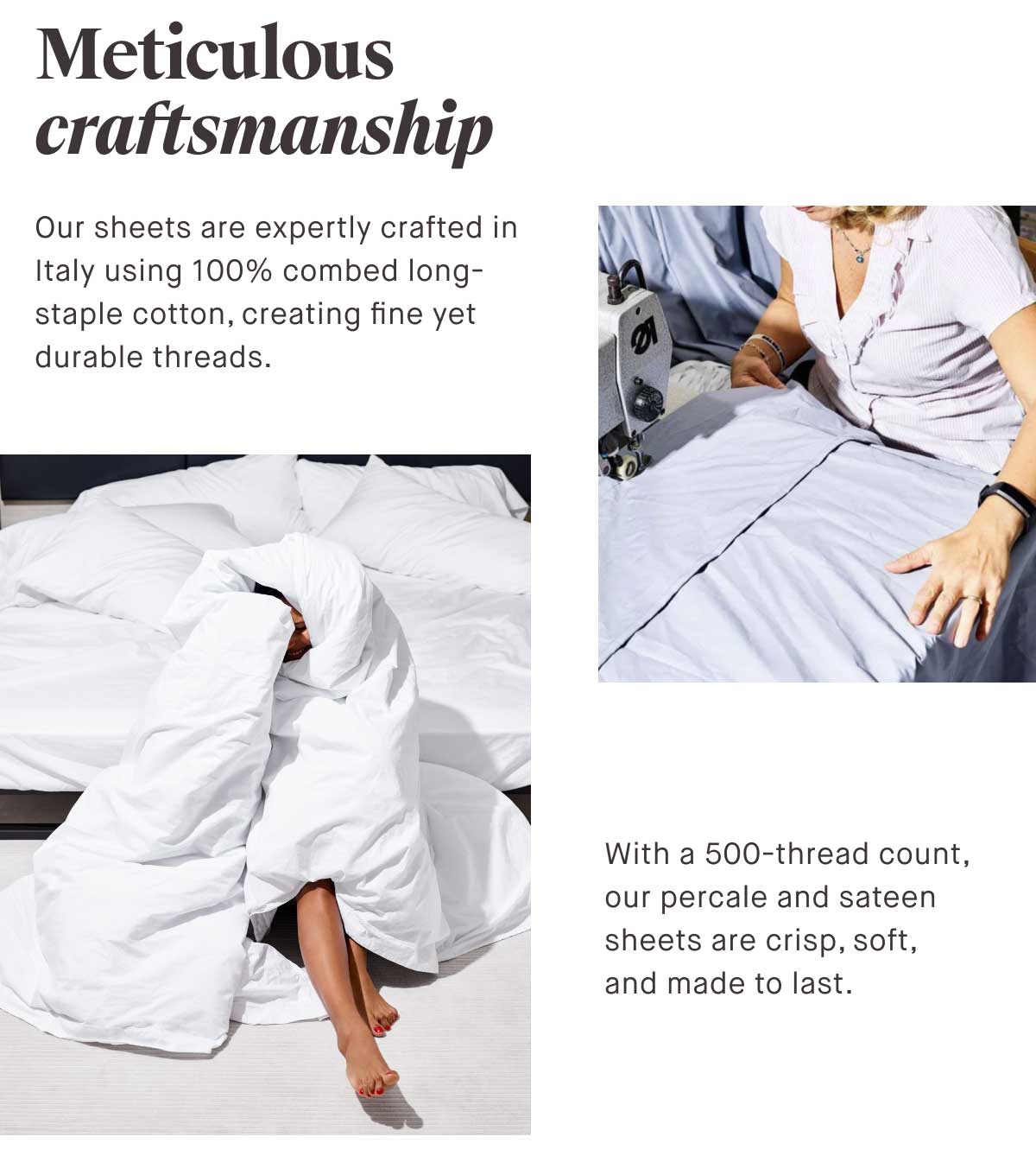 Meticulous craftsmanship. Our sheets are expertly crafted in Italy using 100% combed long-staple cotton, creating fine yet durable threads. With a 500-thread count, our percale and sateen sheets are crisp, soft, and made to last.