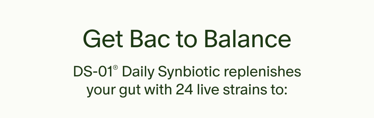 Get Bac to Balance | DS-01&reg; Daily Synbiotic replenishes your gut with 24 live strains to: