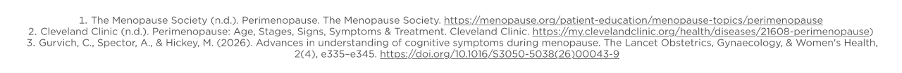 The Menopause Society (n.d.). Perimenopause The Menopause Soclety htts://menopauseorg/patienf-education/enopause-opscs/permenopause Cleveland Clinic (n.d.). Perimenopause: Age, Stages, Signs, Symptoms & Treatment. Cleveland Clinic.htts://my.cleyelandclincora/health/diseases/21608-RemORasad Gurvich, C, Spector. A.,& Hickey. M. (2026). Advances in understanding of cognitive symptoms during menopause. The Lancel Obstetrics. Gynaecatoy. & Women's Health, 2(4), e335-e345. httes://doi.org/10.1016/S3059-5038(25)00043-9