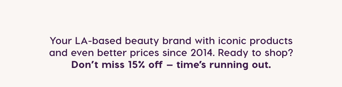 Your LA-based beauty brand with iconic products and even better prices since 2014. Ready to shop? Don't miss 15% off - time's running out.
