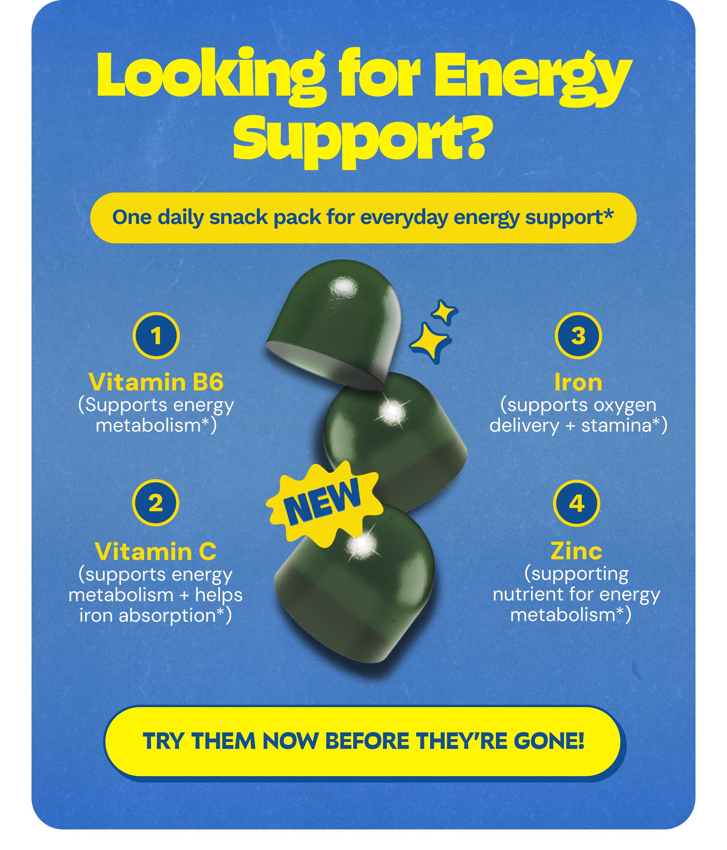 Looking for Energy Support? One Daily Snack Pack for Everyday Energy Support*. 1. Vitamin B6 (Supports Energy Metabolism*). 2. Vitamin C (Supports Energy Metabolism + Helps Iron Absorption*). 3. Iron (Supports Oxygen Delivery + Stamina*). 4. Zinc (Supporting Nutrient for Energy Metabolism*). New. Button: Try Them Now before They&rsquo;re Gone!