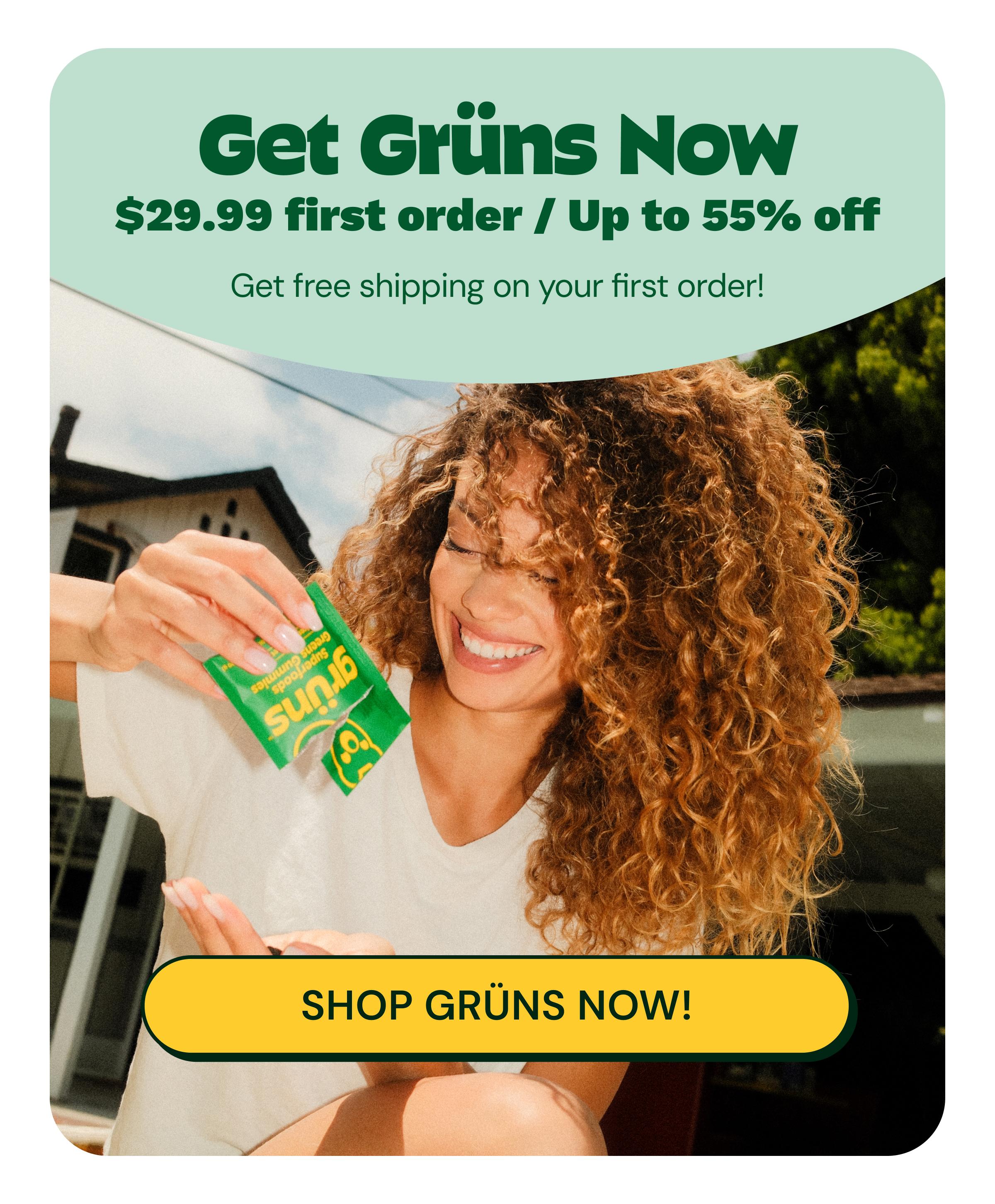 Get Gr&uuml;ns Now. $29.99 First Order / up to 55% off. Get Free Shipping on Your First Order! Gr&uuml;ns. Superfoods Greens Gummies. Button: Shop Gr&uuml;ns Now!