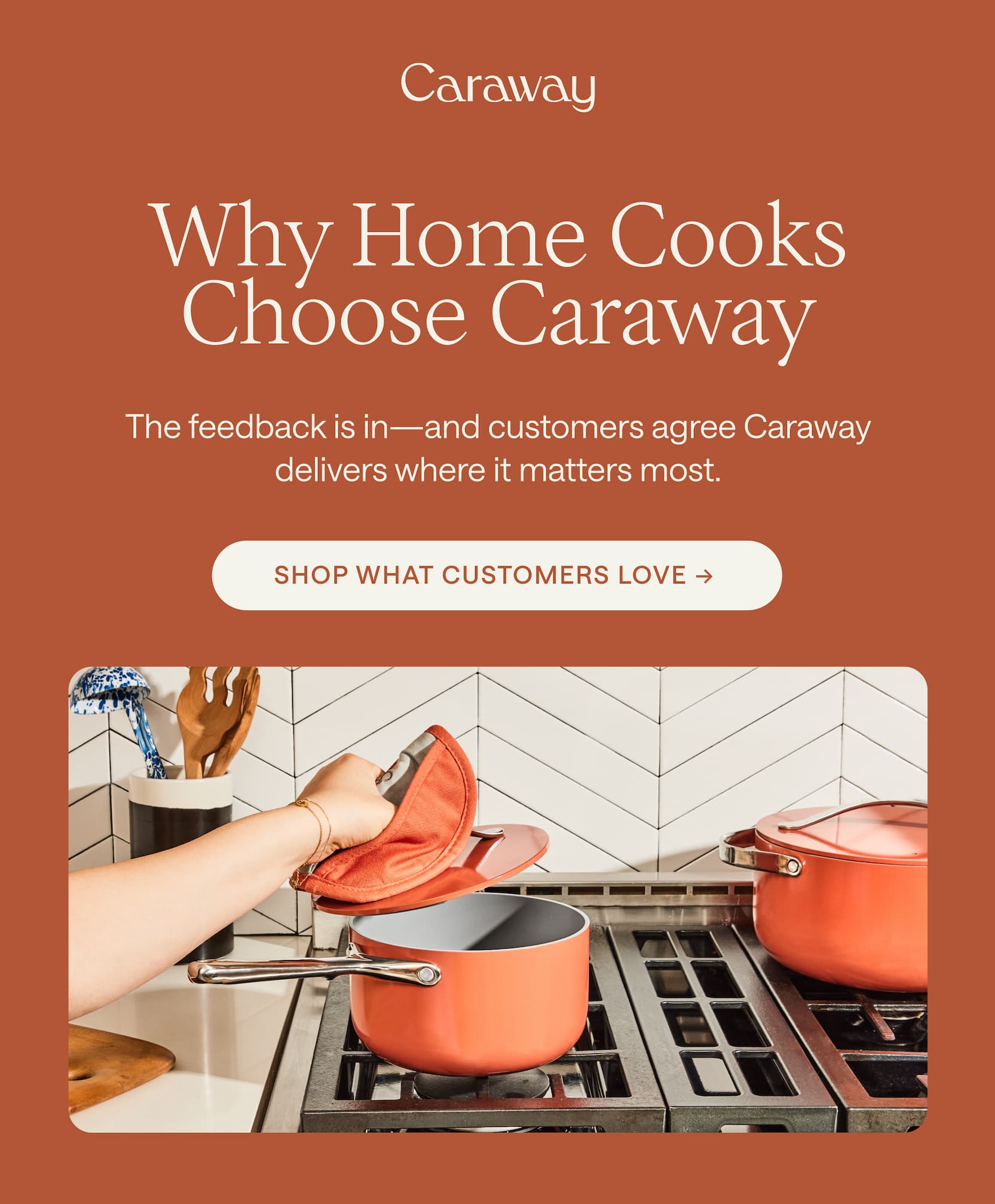 Why Home Cooks Choose Caraway The feedback is in&mdash;and customers agree Caraway delivers where it matters most. Shop What Customers Love &rarr;&nbsp;