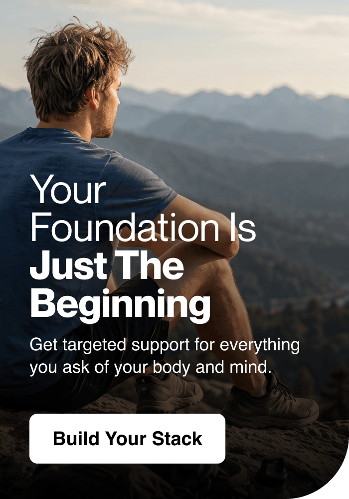Your foundation is just the beginning. Targeted support for everything you ask of your body and mind. Build your stack.